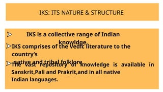 IKS: ITS NATURE & STRUCTURE
IKS is a collective range of Indian
knowldge.
IKS comprises of the Vedic literature to the
country’s
native and tribal folklore.
The vast repository of knowledge is available in
Sanskrit,Pali and Prakrit,and in all native
Indian languages.
 