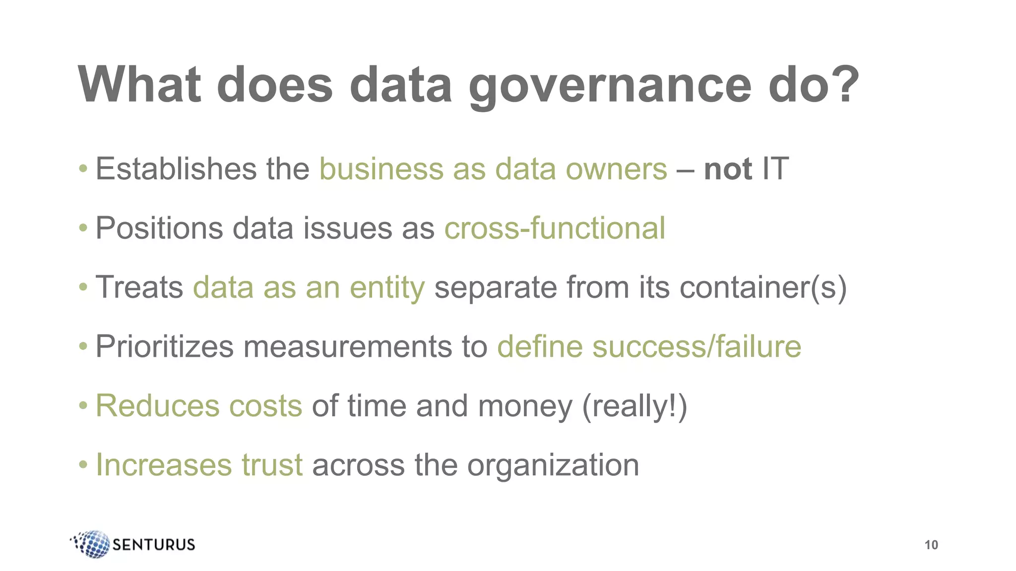What does data governance do?
• Establishes the business as data owners – not IT
• Positions data issues as cross-functional
• Treats data as an entity separate from its container(s)
• Prioritizes measurements to define success/failure
• Reduces costs of time and money (really!)
• Increases trust across the organization
10
 