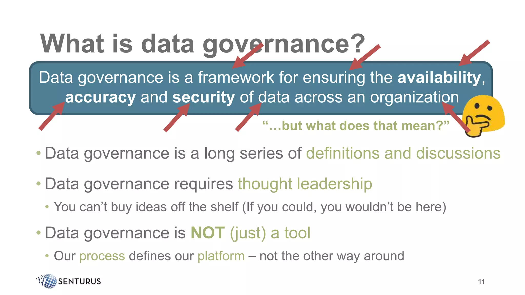 What is data governance?
Data governance is a framework for ensuring the availability,
accuracy and security of data across an organization
11
• Data governance is a long series of definitions and discussions
• Data governance requires thought leadership
• You can’t buy ideas off the shelf (If you could, you wouldn’t be here)
• Data governance is NOT (just) a tool
• Our process defines our platform – not the other way around
“…but what does that mean?”
 