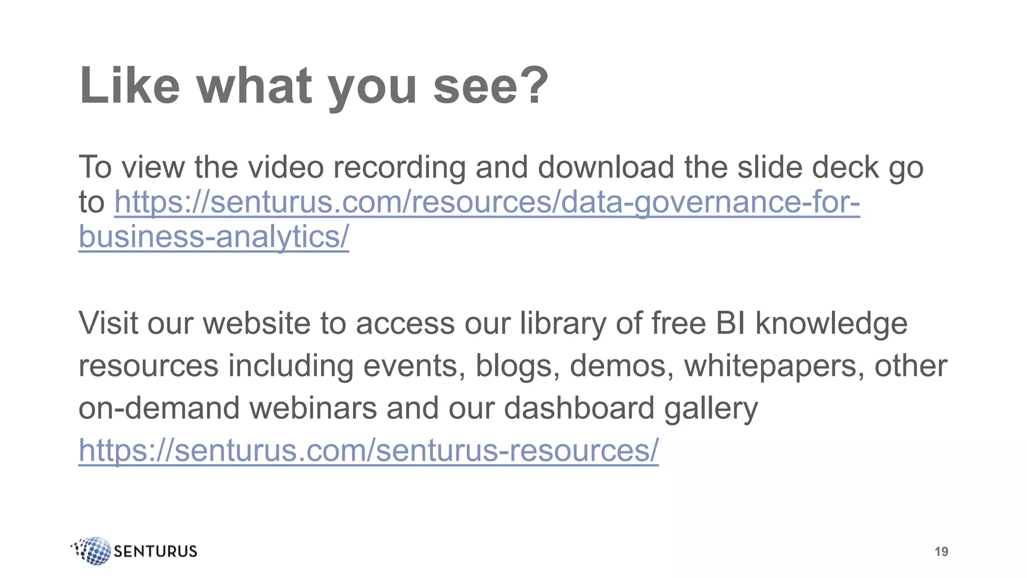 Like what you see?
To view the video recording and download the slide deck go
to https://senturus.com/resources/data-governance-for-
business-analytics/
Visit our website to access our library of free BI knowledge
resources including events, blogs, demos, whitepapers, other
on-demand webinars and our dashboard gallery
https://senturus.com/senturus-resources/
19
 