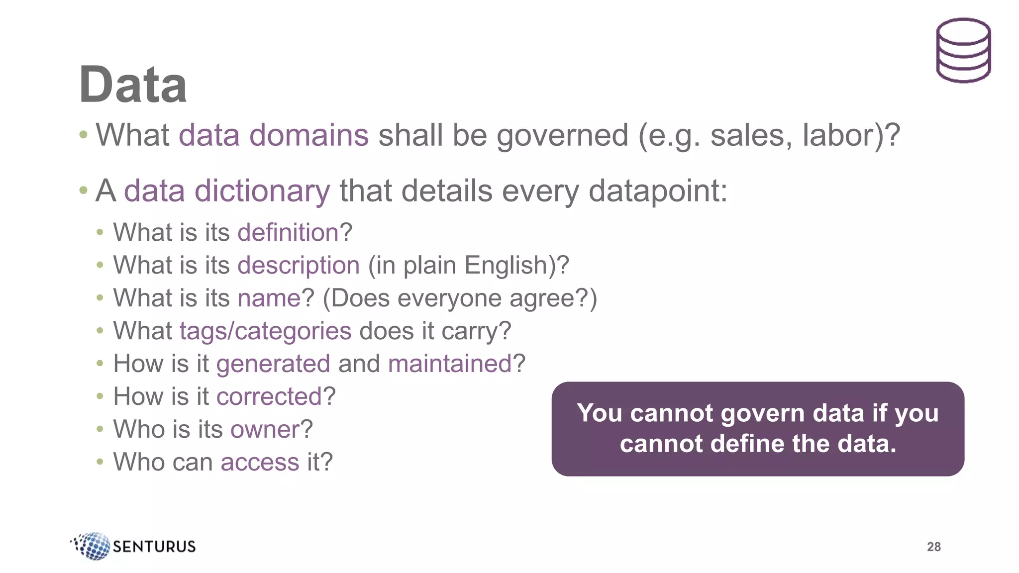 Data
28
• What data domains shall be governed (e.g. sales, labor)?
• A data dictionary that details every datapoint:
• What is its definition?
• What is its description (in plain English)?
• What is its name? (Does everyone agree?)
• What tags/categories does it carry?
• How is it generated and maintained?
• How is it corrected?
• Who is its owner?
• Who can access it?
You cannot govern data if you
cannot define the data.
 