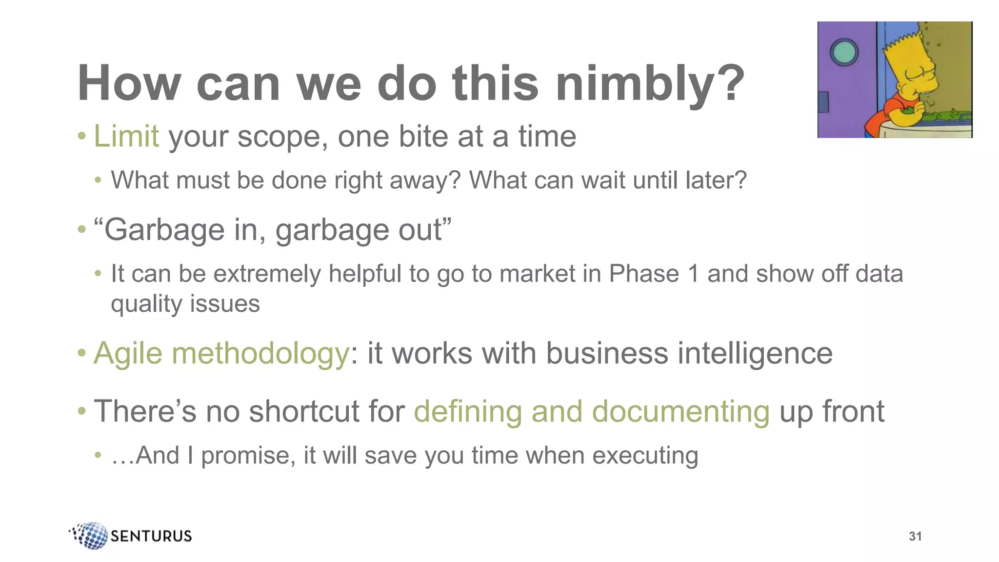 How can we do this nimbly?
31
• Limit your scope, one bite at a time
• What must be done right away? What can wait until later?
• “Garbage in, garbage out”
• It can be extremely helpful to go to market in Phase 1 and show off data
quality issues
• Agile methodology: it works with business intelligence
• There’s no shortcut for defining and documenting up front
• …And I promise, it will save you time when executing
 