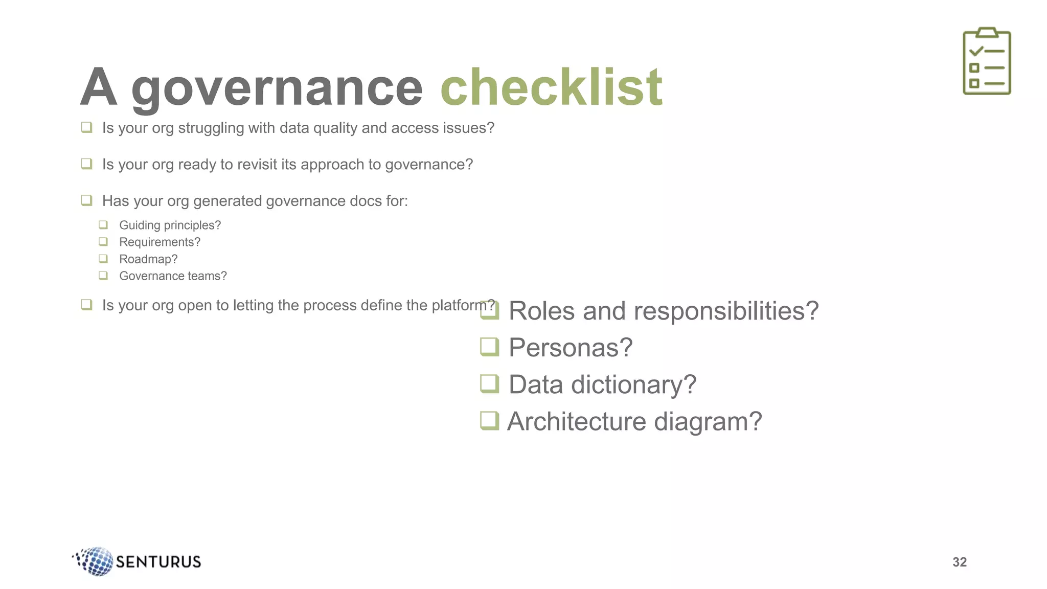  Roles and responsibilities?
 Personas?
 Data dictionary?
 Architecture diagram?
A governance checklist
32
 Is your org struggling with data quality and access issues?
 Is your org ready to revisit its approach to governance?
 Has your org generated governance docs for:
 Guiding principles?
 Requirements?
 Roadmap?
 Governance teams?
 Is your org open to letting the process define the platform?
 