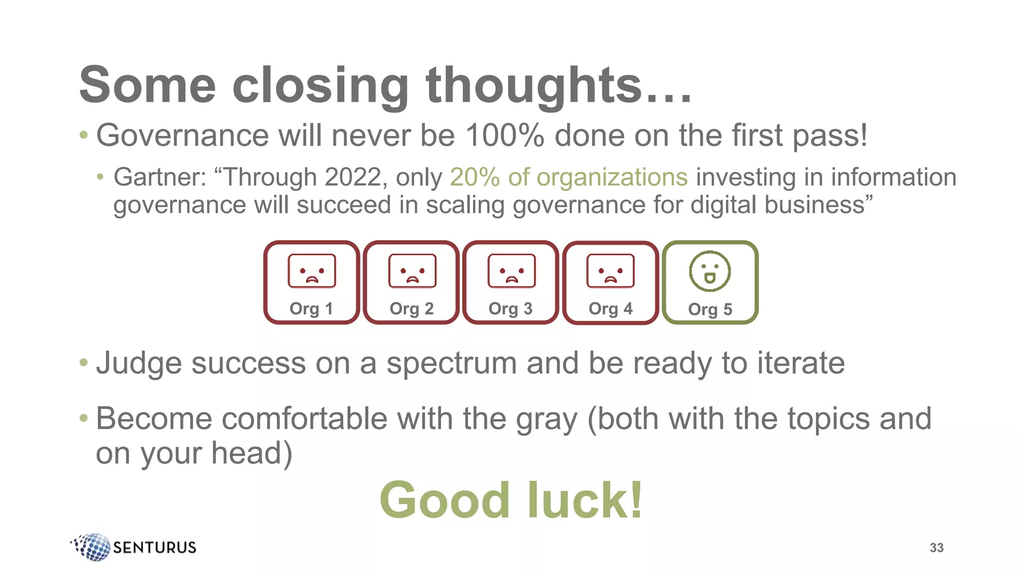 Some closing thoughts…
33
• Governance will never be 100% done on the first pass!
• Gartner: “Through 2022, only 20% of organizations investing in information
governance will succeed in scaling governance for digital business”
• Judge success on a spectrum and be ready to iterate
• Become comfortable with the gray (both with the topics and
on your head)
Good luck!
Org 1 Org 2 Org 3 Org 4 Org 5
 