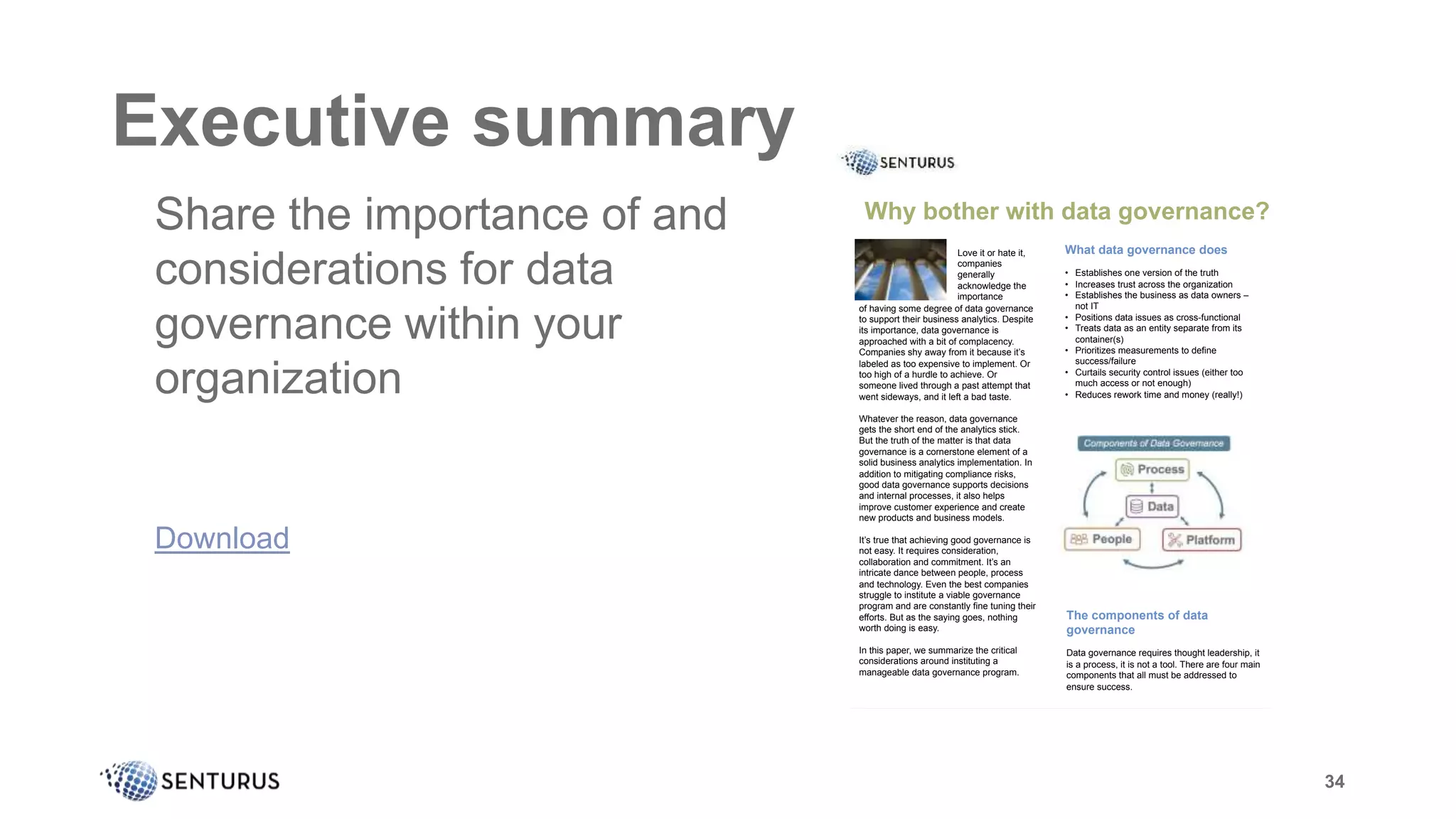 34
Executive summary
It
of having some degree of data governance
to support their business analytics. Despite
its importance, data governance is
approached with a bit of complacency.
Companies shy away from it because it’s
labeled as too expensive to implement. Or
too high of a hurdle to achieve. Or
someone lived through a past attempt that
went sideways, and it left a bad taste.
Whatever the reason, data governance
gets the short end of the analytics stick.
But the truth of the matter is that data
governance is a cornerstone element of a
solid business analytics implementation. In
addition to mitigating compliance risks,
good data governance supports decisions
and internal processes, it also helps
improve customer experience and create
new products and business models.
It’s true that achieving good governance is
not easy. It requires consideration,
collaboration and commitment. It’s an
intricate dance between people, process
and technology. Even the best companies
struggle to institute a viable governance
program and are constantly fine tuning their
efforts. But as the saying goes, nothing
worth doing is easy.
In this paper, we summarize the critical
considerations around instituting a
manageable data governance program.
Why bother with data governance?
What data governance does
• Establishes one version of the truth
• Increases trust across the organization
• Establishes the business as data owners –
not IT
• Positions data issues as cross-functional
• Treats data as an entity separate from its
container(s)
• Prioritizes measurements to define
success/failure
• Curtails security control issues (either too
much access or not enough)
• Reduces rework time and money (really!)
Love it or hate it,
companies
generally
acknowledge the
importance
The components of data
governance
Data governance requires thought leadership, it
is a process, it is not a tool. There are four main
components that all must be addressed to
ensure success.
34
Share the importance of and
considerations for data
governance within your
organization
Download
 