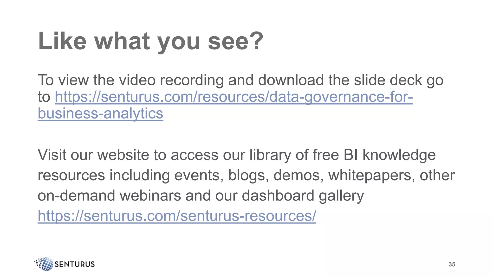 Like what you see?
To view the video recording and download the slide deck go
to https://senturus.com/resources/data-governance-for-
business-analytics
Visit our website to access our library of free BI knowledge
resources including events, blogs, demos, whitepapers, other
on-demand webinars and our dashboard gallery
https://senturus.com/senturus-resources/
35
 