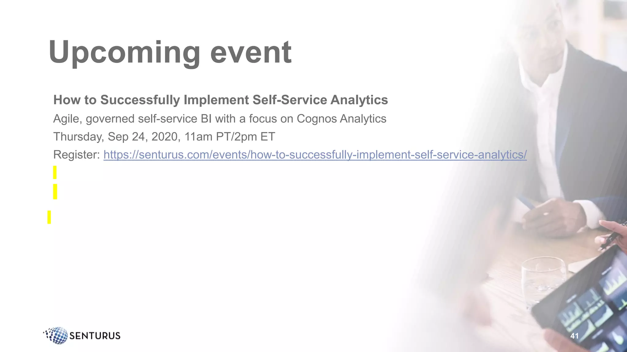 Upcoming event
•How to Successfully Implement Self-Service Analytics
•Agile, governed self-service BI with a focus on Cognos Analytics
•Thursday, Sep 24, 2020, 11am PT/2pm ET
•Register: https://senturus.com/events/how-to-successfully-implement-self-service-analytics/
41
 