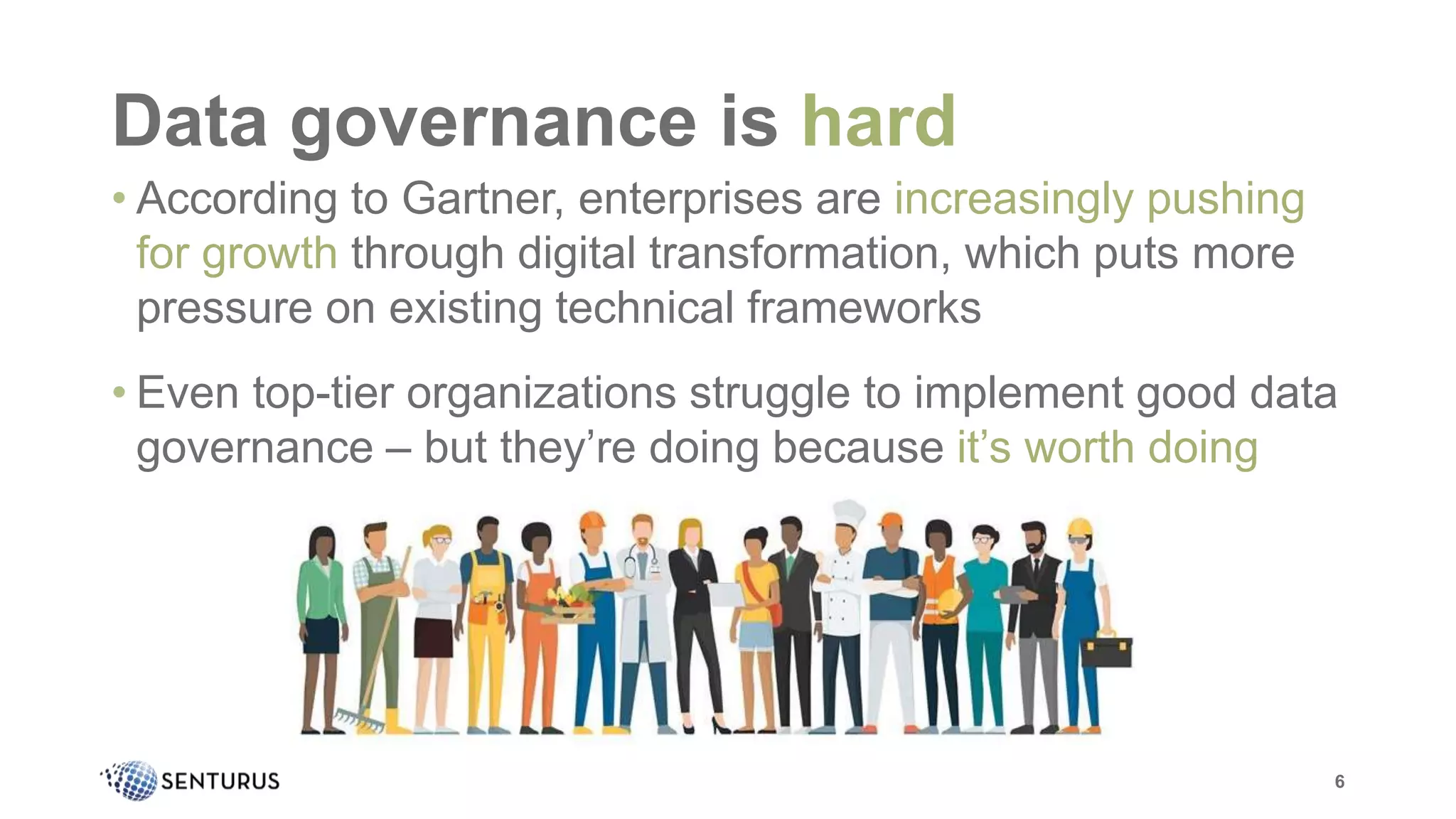 • According to Gartner, enterprises are increasingly pushing
for growth through digital transformation, which puts more
pressure on existing technical frameworks
• Even top-tier organizations struggle to implement good data
governance – but they’re doing because it’s worth doing
Data governance is hard
6
 