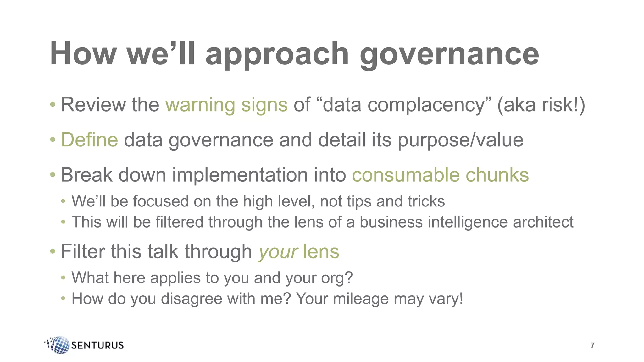 How we’ll approach governance
• Review the warning signs of “data complacency” (aka risk!)
• Define data governance and detail its purpose/value
• Break down implementation into consumable chunks
• We’ll be focused on the high level, not tips and tricks
• This will be filtered through the lens of a business intelligence architect
• Filter this talk through your lens
• What here applies to you and your org?
• How do you disagree with me? Your mileage may vary!
7
 