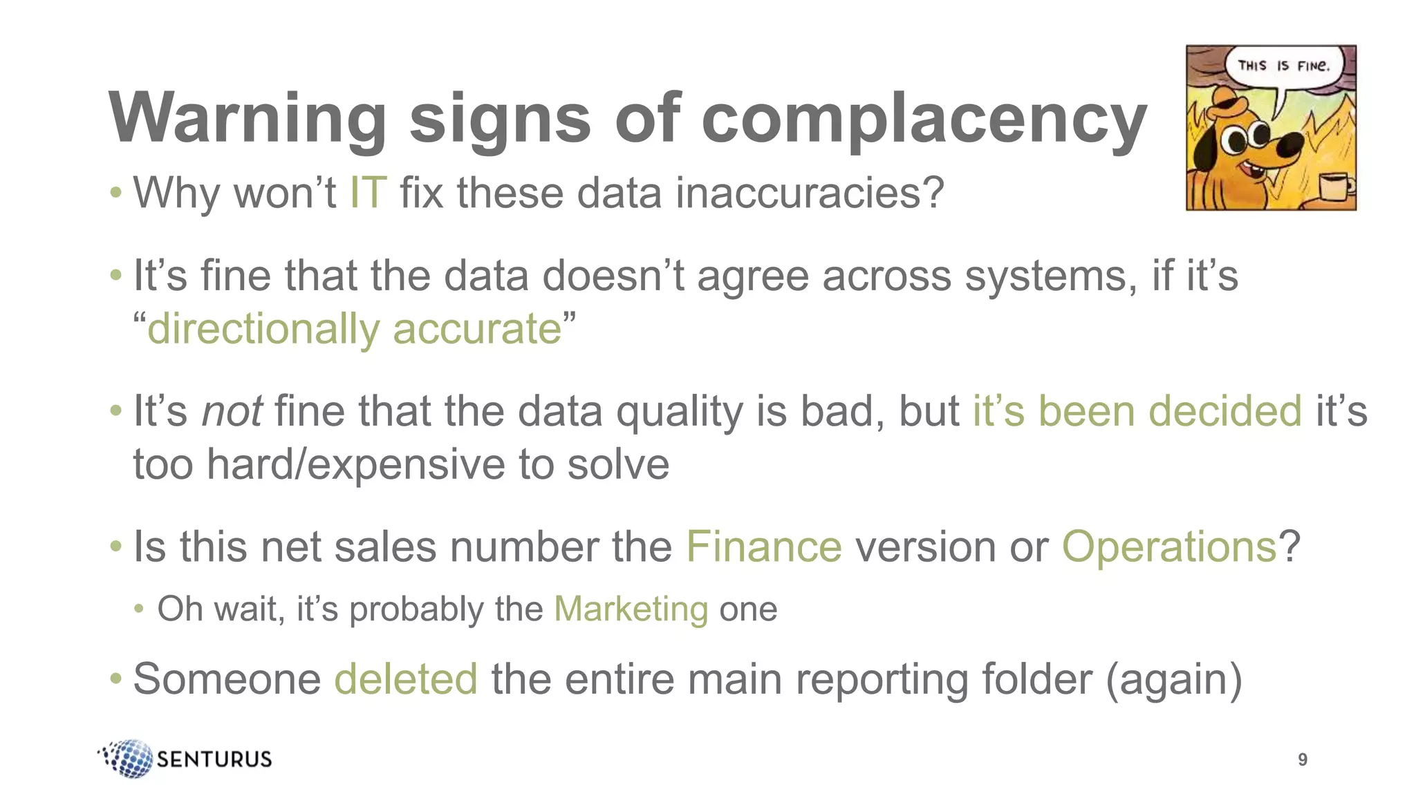 Warning signs of complacency
• Why won’t IT fix these data inaccuracies?
• It’s fine that the data doesn’t agree across systems, if it’s
“directionally accurate”
• It’s not fine that the data quality is bad, but it’s been decided it’s
too hard/expensive to solve
• Is this net sales number the Finance version or Operations?
• Oh wait, it’s probably the Marketing one
• Someone deleted the entire main reporting folder (again)
9
 