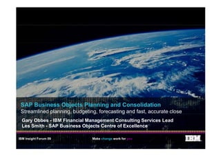 SAP Business Objects Planning and Consolidation
 Streamlined planning, budgeting, forecasting and fast, accurate close
 Gary Obbes - IBM Financial Management Consulting Services Lead
 Les Smith - SAP Business Objects Centre of Excellence

IBM Insight Forum 09           Make change work for you                  ®
 