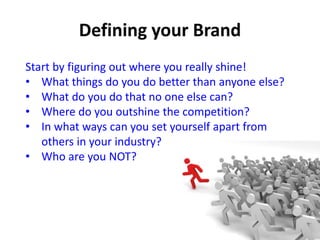 Start by figuring out where you really shine!
• What things do you do better than anyone else?
• What do you do that no one else can?
• Where do you outshine the competition?
• In what ways can you set yourself apart from
others in your industry?
• Who are you NOT?
 