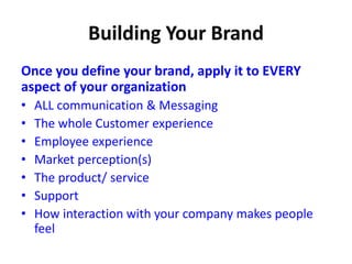 Once you define your brand, apply it to EVERY
aspect of your organization
• ALL communication & Messaging
• The whole Customer experience
• Employee experience
• Market perception(s)
• The product/ service
• Support
• How interaction with your company makes people
feel
 
