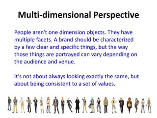 People aren't one dimension objects. They have
multiple facets. A brand should be characterized
by a few clear and specific things, but the way
those things are portrayed can vary depending on
the audience and venue.
It’s not about always looking exactly the same, but
about being consistent to a set of values.
 