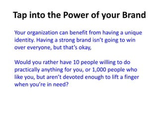 Your organization can benefit from having a unique
identity. Having a strong brand isn’t going to win
over everyone, but that’s okay,
Would you rather have 10 people willing to do
practically anything for you, or 1,000 people who
like you, but aren’t devoted enough to lift a finger
when you’re in need?
 