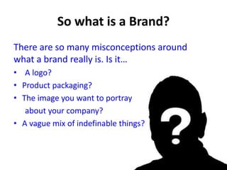 There are so many misconceptions around
what a brand really is. Is it…
• A logo?
• Product packaging?
• The image you want to portray
about your company?
• A vague mix of indefinable things?
 