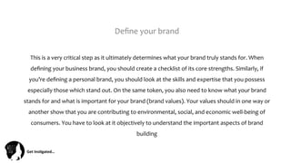 Get	
  Ins(gated…	
  
Deﬁne	
  your	
  brand	
  
This	
  is	
  a	
  very	
  critical	
  step	
  as	
  it	
  ultimately	
  determines	
  what	
  your	
  brand	
  truly	
  stands	
  for.	
  When	
  
deﬁning	
  your	
  business	
  brand,	
  you	
  should	
  create	
  a	
  checklist	
  of	
  its	
  core	
  strengths.	
  Similarly,	
  if	
  
you’re	
  deﬁning	
  a	
  personal	
  brand,	
  you	
  should	
  look	
  at	
  the	
  skills	
  and	
  expertise	
  that	
  you	
  possess	
  
especially	
  those	
  which	
  stand	
  out.	
  On	
  the	
  same	
  token,	
  you	
  also	
  need	
  to	
  know	
  what	
  your	
  brand	
  
stands	
  for	
  and	
  what	
  is	
  important	
  for	
  your	
  brand	
  (brand	
  values).	
  Your	
  values	
  should	
  in	
  one	
  way	
  or	
  
another	
  show	
  that	
  you	
  are	
  contributing	
  to	
  environmental,	
  social,	
  and	
  economic	
  well-­‐being	
  of	
  
consumers.	
  You	
  have	
  to	
  look	
  at	
  it	
  objectively	
  to	
  understand	
  the	
  important	
  aspects	
  of	
  brand	
  
building	
  	
  
 