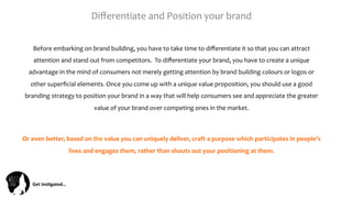 Get	
  Ins(gated…	
  
Diﬀerentiate	
  and	
  Position	
  your	
  brand	
  	
  
Before	
  embarking	
  on	
  brand	
  building,	
  you	
  have	
  to	
  take	
  time	
  to	
  diﬀerentiate	
  it	
  so	
  that	
  you	
  can	
  attract	
  
attention	
  and	
  stand	
  out	
  from	
  competitors.	
  	
  To	
  diﬀerentiate	
  your	
  brand,	
  you	
  have	
  to	
  create	
  a	
  unique	
  
advantage	
  in	
  the	
  mind	
  of	
  consumers	
  not	
  merely	
  getting	
  attention	
  by	
  brand	
  building	
  colours	
  or	
  logos	
  or	
  
other	
  superﬁcial	
  elements.	
  Once	
  you	
  come	
  up	
  with	
  a	
  unique	
  value	
  proposition,	
  you	
  should	
  use	
  a	
  good	
  
branding	
  strategy	
  to	
  position	
  your	
  brand	
  in	
  a	
  way	
  that	
  will	
  help	
  consumers	
  see	
  and	
  appreciate	
  the	
  greater	
  
value	
  of	
  your	
  brand	
  over	
  competing	
  ones	
  in	
  the	
  market.	
  
	
  
Or	
  even	
  better,	
  based	
  on	
  the	
  value	
  you	
  can	
  uniquely	
  deliver,	
  craft	
  a	
  purpose	
  which	
  participates	
  in	
  people’s	
  
lives	
  and	
  engages	
  them,	
  rather	
  than	
  shouts	
  out	
  your	
  positioning	
  at	
  them.	
  
 