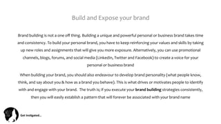 Get	
  Ins(gated…	
  
Build	
  and	
  Expose	
  your	
  brand	
  	
  
Brand	
  building	
  is	
  not	
  a	
  one	
  oﬀ	
  thing.	
  Building	
  a	
  unique	
  and	
  powerful	
  personal	
  or	
  business	
  brand	
  takes	
  time	
  
and	
  consistency.	
  To	
  build	
  your	
  personal	
  brand,	
  you	
  have	
  to	
  keep	
  reinforcing	
  your	
  values	
  and	
  skills	
  by	
  taking	
  
up	
  new	
  roles	
  and	
  assignments	
  that	
  will	
  give	
  you	
  more	
  exposure.	
  Alternatively,	
  you	
  can	
  use	
  promotional	
  
channels,	
  blogs,	
  forums,	
  and	
  social	
  media	
  (LinkedIn,	
  Twitter	
  and	
  Facebook)	
  to	
  create	
  a	
  voice	
  for	
  your	
  
personal	
  or	
  business	
  brand	
  
When	
  building	
  your	
  brand,	
  you	
  should	
  also	
  endeavour	
  to	
  develop	
  brand	
  personality	
  (what	
  people	
  know,	
  
think,	
  and	
  say	
  about	
  you	
  &	
  how	
  as	
  a	
  brand	
  you	
  behave).	
  This	
  is	
  what	
  drives	
  or	
  motivates	
  people	
  to	
  identify	
  
with	
  and	
  engage	
  with	
  your	
  brand.	
  	
  The	
  truth	
  is;	
  if	
  you	
  execute	
  your	
  brand	
  building	
  strategies	
  consistently,	
  
then	
  you	
  will	
  easily	
  establish	
  a	
  pattern	
  that	
  will	
  forever	
  be	
  associated	
  with	
  your	
  brand	
  name	
  
 