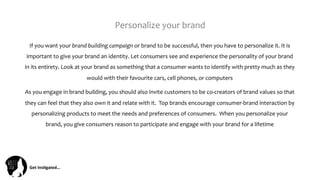 Get	
  Ins(gated…	
  
Personalize	
  your	
  brand	
  	
  
If	
  you	
  want	
  your	
  brand	
  building	
  campaign	
  or	
  brand	
  to	
  be	
  successful,	
  then	
  you	
  have	
  to	
  personalize	
  it.	
  It	
  is	
  
important	
  to	
  give	
  your	
  brand	
  an	
  identity.	
  Let	
  consumers	
  see	
  and	
  experience	
  the	
  personality	
  of	
  your	
  brand	
  
in	
  its	
  entirety.	
  Look	
  at	
  your	
  brand	
  as	
  something	
  that	
  a	
  consumer	
  wants	
  to	
  identify	
  with	
  pretty	
  much	
  as	
  they	
  
would	
  with	
  their	
  favourite	
  cars,	
  cell	
  phones,	
  or	
  computers	
  
As	
  you	
  engage	
  in	
  brand	
  building,	
  you	
  should	
  also	
  invite	
  customers	
  to	
  be	
  co-­‐creators	
  of	
  brand	
  values	
  so	
  that	
  
they	
  can	
  feel	
  that	
  they	
  also	
  own	
  it	
  and	
  relate	
  with	
  it.	
  	
  Top	
  brands	
  encourage	
  consumer-­‐brand	
  interaction	
  by	
  
personalizing	
  products	
  to	
  meet	
  the	
  needs	
  and	
  preferences	
  of	
  consumers.	
  	
  When	
  you	
  personalize	
  your	
  
brand,	
  you	
  give	
  consumers	
  reason	
  to	
  participate	
  and	
  engage	
  with	
  your	
  brand	
  for	
  a	
  lifetime	
  
 