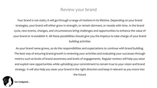 Get	
  Ins(gated…	
  
Review	
  your	
  brand	
  	
  
Your	
  brand	
  is	
  not	
  static;	
  it	
  will	
  go	
  through	
  a	
  range	
  of	
  motions	
  in	
  its	
  lifetime.	
  Depending	
  on	
  your	
  brand	
  
strategies,	
  your	
  brand	
  will	
  either	
  grow	
  in	
  strength,	
  or	
  remain	
  dormant,	
  or	
  recede	
  with	
  time.	
  In	
  the	
  brand	
  
cycle,	
  new	
  events,	
  changes,	
  and	
  circumstances	
  bring	
  challenges	
  and	
  opportunities	
  to	
  enhance	
  the	
  value	
  of	
  
your	
  brand	
  or	
  re-­‐establish	
  it.	
  All	
  these	
  possibilities	
  should	
  give	
  you	
  the	
  impetus	
  to	
  take	
  charge	
  of	
  your	
  brand	
  
building	
  activities	
  
As	
  your	
  brand	
  name	
  grows,	
  so	
  do	
  the	
  responsibilities	
  and	
  expectations	
  to	
  continue	
  with	
  brand	
  building.	
  	
  
The	
  best	
  way	
  of	
  ensuring	
  brand	
  growth	
  is	
  reviewing	
  your	
  activities	
  and	
  evaluating	
  your	
  successes	
  through	
  
metrics	
  such	
  as	
  levels	
  of	
  brand	
  awareness	
  and	
  levels	
  of	
  engagements.	
  Regular	
  reviews	
  will	
  help	
  you	
  seize	
  
and	
  exploit	
  new	
  opportunities	
  while	
  upholding	
  your	
  commitment	
  to	
  remain	
  true	
  to	
  your	
  vision	
  and	
  brand	
  
strategy.	
  It	
  will	
  also	
  help	
  you	
  steer	
  your	
  brand	
  in	
  the	
  right	
  direction	
  and	
  keep	
  it	
  relevant	
  as	
  you	
  move	
  into	
  
the	
  future	
  
 