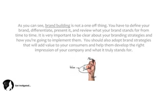 Get	
  Ins(gated…	
  
As	
  you	
  can	
  see,	
  brand	
  building	
  is	
  not	
  a	
  one	
  oﬀ	
  thing.	
  You	
  have	
  to	
  deﬁne	
  your	
  
brand,	
  diﬀerentiate,	
  present	
  it,	
  and	
  review	
  what	
  your	
  brand	
  stands	
  for	
  from	
  
time	
  to	
  time.	
  It	
  is	
  very	
  important	
  to	
  be	
  clear	
  about	
  your	
  branding	
  strategies	
  and	
  
how	
  you’re	
  going	
  to	
  implement	
  them.	
  	
  You	
  should	
  also	
  adopt	
  brand	
  strategies	
  
that	
  will	
  add	
  value	
  to	
  your	
  consumers	
  and	
  help	
  them	
  develop	
  the	
  right	
  
impression	
  of	
  your	
  company	
  and	
  what	
  it	
  truly	
  stands	
  for.	
  
 