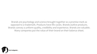 Get	
  Ins(gated…	
  
Brands	
  are	
  psychology	
  and	
  science	
  brought	
  together	
  as	
  a	
  promise	
  mark	
  as	
  
opposed	
  to	
  a	
  trademark.	
  Products	
  have	
  life	
  cycles.	
  Brands	
  outlive	
  products.	
  
Brands	
  convey	
  a	
  uniform	
  quality,	
  credibility	
  and	
  experience.	
  Brands	
  are	
  valuable.	
  
Many	
  companies	
  put	
  the	
  value	
  of	
  their	
  brand	
  on	
  their	
  balance	
  sheet.	
  
 