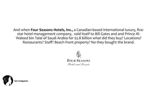 Get	
  Ins(gated…	
  
And	
  when	
  Four	
  Seasons	
  Hotels,	
  Inc.,	
  a	
  Canadian-­‐based	
  international	
  luxury,	
  ﬁve-­‐
star	
  hotel	
  management	
  company,	
  	
  sold	
  itself	
  to	
  Bill	
  Gates	
  and	
  and	
  Prince	
  Al-­‐
Waleed	
  bin	
  Talal	
  of	
  Saudi	
  Arabia	
  for	
  $3.8	
  billion	
  what	
  did	
  they	
  buy?	
  Locations?	
  
Restaurants?	
  Staﬀ?	
  Beach	
  front	
  property?	
  No	
  they	
  bought	
  the	
  brand.	
  
 