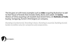 Get	
  Ins(gated…	
  
The	
  list	
  goes	
  on	
  with	
  many	
  examples	
  such	
  as	
  InBev	
  acquiring	
  Budweiser	
  to	
  add	
  
to	
  their	
  house	
  of	
  brands	
  that	
  includes	
  Stella,	
  Becks	
  and	
  Labatt.	
  Or	
  Geeley	
  
Motors	
  of	
  China	
  acquiring	
  cult	
  Swedish	
  Auto	
  brand	
  Volvo.	
  Or	
  Mahindra	
  of	
  India	
  
buying	
  	
  Ssangyong,	
  Korea’s	
  third	
  largest	
  car	
  company.	
  
	
  
Branding	
  is	
  fundamental.	
  Branding	
  is	
  basic.	
  Branding	
  is	
  essential.	
  Building	
  brands	
  
builds	
  incredible	
  value	
  for	
  companies	
  and	
  corporations.	
  
	
  
 