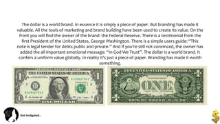 Get	
  Ins(gated…	
  
The	
  dollar	
  is	
  a	
  world	
  brand.	
  In	
  essence	
  it	
  is	
  simply	
  a	
  piece	
  of	
  paper.	
  But	
  branding	
  has	
  made	
  it	
  
valuable.	
  All	
  the	
  tools	
  of	
  marketing	
  and	
  brand	
  building	
  have	
  been	
  used	
  to	
  create	
  its	
  value.	
  On	
  the	
  
front	
  you	
  will	
  ﬁnd	
  the	
  owner	
  of	
  the	
  brand:	
  the	
  Federal	
  Reserve.	
  There	
  is	
  a	
  testimonial	
  from	
  the	
  
ﬁrst	
  President	
  of	
  the	
  United	
  States,	
  George	
  Washington.	
  There	
  is	
  a	
  simple	
  users	
  guide:	
  “This	
  
note	
  is	
  legal	
  tender	
  for	
  debts	
  public	
  and	
  private.”	
  And	
  if	
  you’re	
  still	
  not	
  convinced,	
  the	
  owner	
  has	
  
added	
  the	
  all	
  important	
  emotional	
  message:	
  “In	
  God	
  We	
  Trust”.	
  The	
  dollar	
  is	
  a	
  world	
  brand.	
  It	
  
confers	
  a	
  uniform	
  value	
  globally.	
  In	
  reality	
  it’s	
  just	
  a	
  piece	
  of	
  paper.	
  Branding	
  has	
  made	
  it	
  worth	
  
something.	
  
 