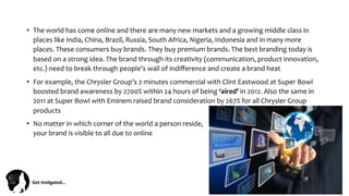Get	
  Ins(gated…	
  
•  The	
  world	
  has	
  come	
  online	
  and	
  there	
  are	
  many	
  new	
  markets	
  and	
  a	
  growing	
  middle	
  class	
  in	
  
places	
  like	
  India,	
  China,	
  Brazil,	
  Russia,	
  South	
  Africa,	
  Nigeria,	
  Indonesia	
  and	
  in	
  many	
  more	
  
places.	
  These	
  consumers	
  buy	
  brands.	
  They	
  buy	
  premium	
  brands.	
  The	
  best	
  branding	
  today	
  is	
  
based	
  on	
  a	
  strong	
  idea.	
  The	
  brand	
  through	
  its	
  creativity	
  (communication,	
  product	
  innovation,	
  
etc.)	
  need	
  to	
  break	
  through	
  people’s	
  wall	
  of	
  indiﬀerence	
  and	
  create	
  a	
  brand	
  heat	
  
•  For	
  example,	
  the	
  Chrysler	
  Group’s	
  2	
  minutes	
  commercial	
  with	
  Clint	
  Eastwood	
  at	
  Super	
  Bowl	
  
boosted	
  brand	
  awareness	
  by	
  2700%	
  within	
  24	
  hours	
  of	
  being	
  ‘aired’	
  in	
  2012.	
  Also	
  the	
  same	
  in	
  
2011	
  at	
  Super	
  Bowl	
  with	
  Eminem	
  raised	
  brand	
  consideration	
  by	
  267%	
  for	
  all	
  Chrysler	
  Group	
  
products	
  	
  	
  
•  No	
  matter	
  in	
  which	
  corner	
  of	
  the	
  world	
  a	
  person	
  reside,	
  	
  	
  	
  	
  	
  	
  	
  	
  	
  	
  	
  	
  	
  	
  	
  	
  	
  	
  	
  	
  	
  	
  	
  	
  	
  	
  	
  	
  	
  	
  	
  	
  	
  	
  	
  	
  	
  	
  	
  	
  	
  	
  	
  	
  	
  	
  	
  	
  	
  	
  	
  	
  	
  	
  	
  	
  	
  	
  	
  	
  	
  	
  	
  	
  	
  	
  	
  
your	
  brand	
  is	
  visible	
  to	
  all	
  due	
  to	
  online	
  	
  
 