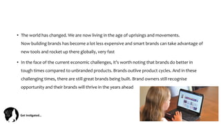Get	
  Ins(gated…	
  
•  The	
  world	
  has	
  changed.	
  We	
  are	
  now	
  living	
  in	
  the	
  age	
  of	
  uprisings	
  and	
  movements.	
  
Now	
  building	
  brands	
  has	
  become	
  a	
  lot	
  less	
  expensive	
  and	
  smart	
  brands	
  can	
  take	
  advantage	
  of	
  
new	
  tools	
  and	
  rocket	
  up	
  there	
  globally,	
  very	
  fast	
  
•  In	
  the	
  face	
  of	
  the	
  current	
  economic	
  challenges,	
  it’s	
  worth	
  noting	
  that	
  brands	
  do	
  better	
  in	
  
tough	
  times	
  compared	
  to	
  unbranded	
  products.	
  Brands	
  outlive	
  product	
  cycles.	
  And	
  in	
  these	
  
challenging	
  times,	
  there	
  are	
  still	
  great	
  brands	
  being	
  built.	
  Brand	
  owners	
  still	
  recognise	
  
opportunity	
  and	
  their	
  brands	
  will	
  thrive	
  in	
  the	
  years	
  ahead	
  
 