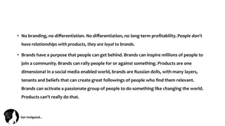 Get	
  Ins(gated…	
  
•  No	
  branding,	
  no	
  diﬀerentiation.	
  No	
  diﬀerentiation,	
  no	
  long-­‐term	
  proﬁtability.	
  People	
  don’t	
  
have	
  relationships	
  with	
  products,	
  they	
  are	
  loyal	
  to	
  brands.	
  
•  Brands	
  have	
  a	
  purpose	
  that	
  people	
  can	
  get	
  behind.	
  Brands	
  can	
  inspire	
  millions	
  of	
  people	
  to	
  
join	
  a	
  community.	
  Brands	
  can	
  rally	
  people	
  for	
  or	
  against	
  something.	
  Products	
  are	
  one	
  
dimensional	
  in	
  a	
  social	
  media	
  enabled	
  world,	
  brands	
  are	
  Russian	
  dolls,	
  with	
  many	
  layers,	
  
tenants	
  and	
  beliefs	
  that	
  can	
  create	
  great	
  followings	
  of	
  people	
  who	
  ﬁnd	
  them	
  relevant.	
  
Brands	
  can	
  activate	
  a	
  passionate	
  group	
  of	
  people	
  to	
  do	
  something	
  like	
  changing	
  the	
  world.	
  
Products	
  can’t	
  really	
  do	
  that.	
  
 