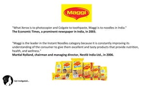 Get	
  Ins(gated…	
  
"What	
  Xerox	
  is	
  to	
  photocopier	
  and	
  Colgate	
  to	
  toothpaste,	
  Maggi	
  is	
  to	
  noodles	
  in	
  India."	
  	
  
The	
  Economic	
  Times,	
  a	
  prominent	
  newspaper	
  in	
  India,	
  in	
  2003.	
  
	
  
	
  	
  
"Maggi	
  is	
  the	
  leader	
  in	
  the	
  Instant	
  Noodles	
  category	
  because	
  it	
  is	
  constantly	
  improving	
  its	
  
understanding	
  of	
  the	
  consumer	
  to	
  give	
  them	
  excellent	
  and	
  tasty	
  products	
  that	
  provide	
  nutri@on,	
  
health,	
  and	
  wellness."	
  	
  
Mar(al	
  Rolland,	
  chairman	
  and	
  managing	
  director,	
  Nestlé	
  India	
  Ltd.,	
  in	
  2006.	
  
 