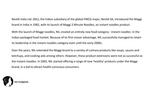 Get	
  Ins(gated…	
  
Nestlé	
  India	
  Ltd.	
  (NIL),	
  the	
  Indian	
  subsidiary	
  of	
  the	
  global	
  FMCG	
  major,	
  Nestlé	
  SA,	
  introduced	
  the	
  Maggi	
  
brand	
  in	
  India	
  in	
  1982,	
  with	
  its	
  launch	
  of	
  Maggi	
  2	
  Minute	
  Noodles,	
  an	
  instant	
  noodles	
  product.	
  
With	
  the	
  launch	
  of	
  Maggi	
  noodles,	
  NIL	
  created	
  an	
  en@rely	
  new	
  food	
  category	
  -­‐	
  instant	
  noodles	
  -­‐in	
  the	
  
Indian	
  packaged	
  food	
  market.	
  Because	
  of	
  its	
  ﬁrst-­‐mover	
  advantage,	
  NIL	
  successfully	
  managed	
  to	
  retain	
  
its	
  leadership	
  in	
  the	
  instant	
  noodles	
  category	
  even	
  un@l	
  the	
  early	
  2000s.	
  
Over	
  the	
  years,	
  NIL	
  extended	
  the	
  Maggi	
  brand	
  to	
  a	
  variety	
  of	
  culinary	
  products	
  like	
  soups,	
  sauces	
  and	
  
ketchups,	
  and	
  cooking	
  aids	
  among	
  others.	
  However,	
  these	
  product	
  extensions	
  were	
  not	
  as	
  successful	
  as	
  
the	
  instant	
  noodles.	
  In	
  2005,	
  NIL	
  started	
  oﬀering	
  a	
  range	
  of	
  new	
  'healthy‘	
  products	
  under	
  the	
  Maggi	
  
brand,	
  in	
  a	
  bid	
  to	
  aZract	
  health-­‐conscious	
  consumers.	
  
 