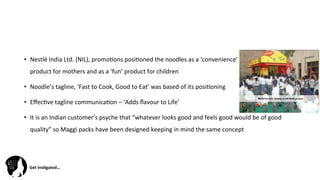 Get	
  Ins(gated…	
  
•  Nestlé	
  India	
  Ltd.	
  (NIL),	
  promo@ons	
  posi@oned	
  the	
  noodles	
  as	
  a	
  ‘convenience’	
  	
  	
  	
  	
  	
  	
  	
  	
  	
  	
  	
  	
  	
  	
  	
  	
  	
  	
  	
  	
  	
  	
  	
  	
  	
  
product	
  for	
  mothers	
  and	
  as	
  a	
  ‘fun’	
  product	
  for	
  children	
  	
  
•  Noodle’s	
  tagline,	
  ‘Fast	
  to	
  Cook,	
  Good	
  to	
  Eat’	
  was	
  based	
  of	
  its	
  posi@oning	
  	
  
•  Eﬀec@ve	
  tagline	
  communica@on	
  –	
  ‘Adds	
  ﬂavour	
  to	
  Life’	
  
•  It	
  is	
  an	
  Indian	
  customer’s	
  psyche	
  that	
  “whatever	
  looks	
  good	
  and	
  feels	
  good	
  would	
  be	
  of	
  good	
  
quality”	
  so	
  Maggi	
  packs	
  have	
  been	
  designed	
  keeping	
  in	
  mind	
  the	
  same	
  concept	
  	
  
	
  
 