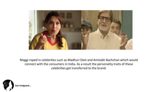 Get	
  Ins(gated…	
  
Maggi	
  roped	
  in	
  celebri@es	
  such	
  as	
  Madhuri	
  Dixit	
  and	
  Amitabh	
  Bachchan	
  which	
  would	
  
connect	
  with	
  the	
  consumers	
  in	
  India.	
  As	
  a	
  result	
  the	
  personality	
  traits	
  of	
  these	
  
celebri@es	
  got	
  transferred	
  to	
  the	
  brand.	
  	
  
 