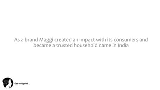 Get	
  Ins(gated…	
  
As	
  a	
  brand	
  Maggi	
  created	
  an	
  impact	
  with	
  its	
  consumers	
  and	
  
became	
  a	
  trusted	
  household	
  name	
  in	
  India	
  
 