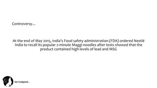 Get	
  Ins(gated…	
  
Controversy…	
  
At	
  the	
  end	
  of	
  May	
  2015,	
  India’s	
  Food	
  safety	
  administration	
  (FDA)	
  ordered	
  Nestlé	
  
India	
  to	
  recall	
  its	
  popular	
  2-­‐minute	
  Maggi	
  noodles	
  after	
  tests	
  showed	
  that	
  the	
  
product	
  contained	
  high	
  levels	
  of	
  lead	
  and	
  MSG	
  
 