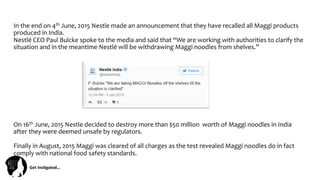 Get	
  Ins(gated…	
  
In	
  the	
  end	
  on	
  4th	
  June,	
  2015	
  Nestle	
  made	
  an	
  announcement	
  that	
  they	
  have	
  recalled	
  all	
  Maggi	
  products	
  
produced	
  in	
  India.	
  
Nestlé	
  CEO	
  Paul	
  Bulcke	
  spoke	
  to	
  the	
  media	
  and	
  said	
  that	
  “We	
  are	
  working	
  with	
  authorities	
  to	
  clarify	
  the	
  
situation	
  and	
  in	
  the	
  meantime	
  Nestlé	
  will	
  be	
  withdrawing	
  Maggi	
  noodles	
  from	
  shelves.”	
  
On	
  16th	
  June,	
  2015	
  Nestle	
  decided	
  to	
  destroy	
  more	
  than	
  $50	
  million	
  	
  worth	
  of	
  Maggi	
  noodles	
  in	
  India	
  
after	
  they	
  were	
  deemed	
  unsafe	
  by	
  regulators.	
  
	
  
Finally	
  in	
  August,	
  2015	
  Maggi	
  was	
  cleared	
  of	
  all	
  charges	
  as	
  the	
  test	
  revealed	
  Maggi	
  noodles	
  do	
  in	
  fact	
  
comply	
  with	
  national	
  food	
  safety	
  standards.	
  	
  
 
