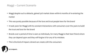 Get	
  Ins(gated…	
  
Maggi	
  –	
  Current	
  Scenario	
  
•  Maggi	
  despite	
  such	
  a	
  debacle,	
  gained	
  50%	
  market	
  share	
  within	
  6	
  months	
  of	
  re-­‐entering	
  the	
  
market	
  	
  
•  This	
  was	
  purely	
  possible	
  because	
  of	
  the	
  love	
  and	
  trust	
  people	
  have	
  for	
  the	
  brand	
  
•  It	
  took	
  years	
  for	
  Maggi	
  with	
  its	
  constant	
  interactions	
  with	
  consumers	
  over	
  the	
  years	
  to	
  build	
  
the	
  trust	
  and	
  love	
  for	
  the	
  brand	
  
•  Brands	
  over	
  a	
  period	
  of	
  time	
  is	
  seen	
  as	
  individuals,	
  for	
  many	
  Maggi	
  is	
  their	
  best	
  friend	
  whom	
  
they	
  can	
  depend	
  upon	
  and	
  they	
  will	
  forgive	
  it	
  for	
  any	
  of	
  its	
  mistakes	
  
•  This	
  is	
  the	
  kind	
  of	
  impact	
  a	
  brand	
  can	
  create	
  with	
  the	
  consumers	
  
 