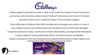 Get	
  Ins(gated…	
  
Cadbury	
  began	
  its	
  operations	
  in	
  India	
  in	
  1948,	
  where	
  today	
  the	
  company’s	
  name	
  has	
  become	
  
synonymous	
  with	
  chocolate.	
  Cadbury	
  India	
  (“Cadbury”)	
  commands	
  a	
  70%	
  share	
  in	
  the	
  Indian	
  
chocolate	
  market,	
  and	
  is	
  a	
  signiﬁcant	
  player	
  in	
  the	
  chocolate	
  category.	
  	
  
Thirty	
  million	
  bars	
  of	
  Cadbury	
  Dairy	
  Milk	
  chocolate	
  bars	
  are	
  bought	
  every	
  month.	
  In	
  June	
  of	
  
2003,	
  Cadbury	
  was	
  the	
  only	
  multinational	
  to	
  be	
  identiﬁed	
  as	
  one	
  of	
  India’s	
  Best	
  Managed	
  
Companies	
  by	
  Business	
  Today	
  1,	
  and	
  Business	
  World	
  ranked	
  Cadbury	
  among	
  the	
  Best	
  Workplaces	
  
in	
  India.	
  Cadbury’s	
  strong	
  relationship	
  with	
  its	
  customers	
  seemed	
  unshakeable	
  
Despite	
  a	
  slowdown	
  in	
  the	
  fast	
  moving	
  consumer	
  goods	
  (FMCG)	
  sector	
  in	
  India,	
  Cadbury	
  was	
  
among	
  India’s	
  fastest	
  growing	
  companies	
  in	
  2000’s	
  
	
  
	
  
 