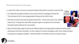 Get	
  Ins(gated…	
  
The	
  brand	
  built	
  over	
  the	
  years	
  
•  In	
  1990’s	
  the	
  Indian	
  consumers	
  associated	
  Cadbury	
  Dairy	
  Milk	
  as	
  a	
  product	
  meant	
  for	
  kids	
  
•  To	
  change	
  this	
  perception	
  Cadbury	
  came	
  up	
  with	
  series	
  of	
  campaigns	
  starting	
  with	
  	
  	
  	
  	
  	
  	
  	
  	
  	
  	
  	
  	
  	
  	
  	
  	
  	
  	
  	
  	
  	
  	
  	
  	
  	
  	
  	
  	
  	
  	
  	
  	
  	
  	
  	
  	
  	
  	
  	
  	
  	
  	
  	
  	
  	
  	
  	
  
‘The	
  real	
  taste	
  of	
  Life’	
  to	
  encourage	
  people	
  to	
  bring	
  out	
  the	
  child	
  in	
  them	
  	
  
•  Later	
  they	
  moved	
  to	
  the	
  social	
  acceptance	
  theme	
  line	
  –	
  ‘Those	
  who	
  want	
  to	
  eat,	
  will	
  ﬁnd	
  a	
  	
  	
  	
  	
  	
  	
  	
  	
  	
  	
  	
  	
  	
  	
  	
  	
  	
  	
  	
  	
  	
  	
  	
  	
  	
  	
  	
  	
  	
  	
  	
  
reason	
  for	
  it.’	
  Through	
  this,	
  Dairy	
  Milk	
  was	
  able	
  to	
  gain	
  an	
  acceptance	
  for	
  chocolates	
  	
  	
  	
  	
  	
  	
  	
  	
  	
  	
  	
  	
  	
  	
  	
  	
  	
  	
  	
  	
  	
  	
  	
  	
  	
  	
  	
  	
  	
  	
  	
  	
  
among	
  the	
  adult	
  audiences	
  for	
  consumption	
  	
  
•  After	
  this	
  Dairy	
  Milk	
  sought	
  to	
  achieve	
  the	
  diﬃcult	
  objective	
  of	
  replacing	
  the	
  traditional	
  Indian	
  sweets	
  
and	
  desserts	
  with	
  their	
  chocolates.	
  For	
  this,	
  Cadbury	
  ran	
  various	
  campaigns	
  under	
  'Kuch	
  meetha	
  ho	
  jaye',	
  
including	
  two	
  campaigns	
  parallelly	
  -­‐	
  'Shubh	
  Aarambh'	
  and	
  'Meethe	
  mein	
  kuch	
  meetha	
  ho	
  jaye.‘	
  
 