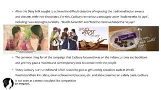 Get	
  Ins(gated…	
  
•  After	
  this	
  Dairy	
  Milk	
  sought	
  to	
  achieve	
  the	
  diﬃcult	
  objective	
  of	
  replacing	
  the	
  traditional	
  Indian	
  sweets	
  
and	
  desserts	
  with	
  their	
  chocolates.	
  For	
  this,	
  Cadbury	
  ran	
  various	
  campaigns	
  under	
  'Kuch	
  meetha	
  ho	
  jaye',	
  
including	
  two	
  campaigns	
  parallelly	
  -­‐	
  'Shubh	
  Aarambh'	
  and	
  'Meethe	
  mein	
  kuch	
  meetha	
  ho	
  jaye.‘	
  
•  The	
  common	
  thing	
  for	
  all	
  the	
  campaign	
  that	
  Cadbury	
  focussed	
  was	
  on	
  the	
  Indian	
  customs	
  and	
  traditions	
  
and	
  yet	
  they	
  gave	
  a	
  modern	
  and	
  contemporary	
  look	
  to	
  connect	
  with	
  the	
  people	
  	
  
•  Today	
  Cadbury	
  is	
  a	
  trusted	
  brand	
  which	
  is	
  used	
  to	
  give	
  as	
  gifts	
  on	
  big	
  occasions	
  such	
  as	
  Diwali,	
  
Rakshabandhan,	
  First	
  date,	
  on	
  an	
  achievement/success,	
  etc.	
  and	
  also	
  consumed	
  on	
  a	
  daily	
  basis.	
  Cadbury	
  
is	
  not	
  seen	
  as	
  a	
  mere	
  chocolate	
  like	
  competition	
  
 