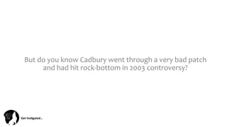 Get	
  Ins(gated…	
  
But	
  do	
  you	
  know	
  Cadbury	
  went	
  through	
  a	
  very	
  bad	
  patch	
  
and	
  had	
  hit	
  rock-­‐bottom	
  in	
  2003	
  controversy?	
  	
  
 