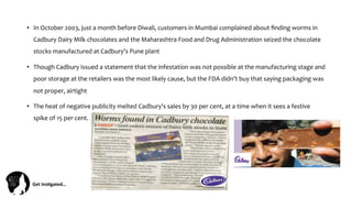 Get	
  Ins(gated…	
  
•  In	
  October	
  2003,	
  just	
  a	
  month	
  before	
  Diwali,	
  customers	
  in	
  Mumbai	
  complained	
  about	
  ﬁnding	
  worms	
  in	
  
Cadbury	
  Dairy	
  Milk	
  chocolates	
  and	
  the	
  Maharashtra	
  Food	
  and	
  Drug	
  Administration	
  seized	
  the	
  chocolate	
  
stocks	
  manufactured	
  at	
  Cadbury's	
  Pune	
  plant	
  
•  Though	
  Cadbury	
  issued	
  a	
  statement	
  that	
  the	
  infestation	
  was	
  not	
  possible	
  at	
  the	
  manufacturing	
  stage	
  and	
  
poor	
  storage	
  at	
  the	
  retailers	
  was	
  the	
  most	
  likely	
  cause,	
  but	
  the	
  FDA	
  didn’t	
  buy	
  that	
  saying	
  packaging	
  was	
  
not	
  proper,	
  airtight	
  	
  
•  The	
  heat	
  of	
  negative	
  publicity	
  melted	
  Cadbury's	
  sales	
  by	
  30	
  per	
  cent,	
  at	
  a	
  time	
  when	
  it	
  sees	
  a	
  festive	
  
spike	
  of	
  15	
  per	
  cent.	
  
 