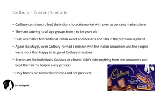 Get	
  Ins(gated…	
  
Cadbury	
  –	
  Current	
  Scenario	
  
•  Cadbury	
  continues	
  to	
  lead	
  the	
  Indian	
  chocolate	
  market	
  with	
  over	
  70	
  per	
  cent	
  market	
  share	
  
•  They	
  are	
  catering	
  to	
  all	
  age	
  groups	
  from	
  5	
  to	
  60	
  years	
  old	
  
•  Is	
  an	
  alternative	
  to	
  traditional	
  Indian	
  sweet	
  and	
  desserts	
  and	
  falls	
  in	
  the	
  premium	
  segment	
  	
  
•  Again	
  like	
  Maggi,	
  even	
  Cadbury	
  formed	
  a	
  relation	
  with	
  the	
  Indian	
  consumers	
  and	
  the	
  people	
  
were	
  more	
  than	
  happy	
  to	
  let	
  go	
  of	
  Cadbury’s	
  mistake	
  
•  Brands	
  are	
  like	
  individuals,	
  Cadbury	
  as	
  a	
  brand	
  didn’t	
  hide	
  anything	
  from	
  the	
  consumers	
  and	
  
kept	
  them	
  in	
  the	
  loop	
  in	
  every	
  process	
  
•  Only	
  brands	
  can	
  form	
  relationships	
  and	
  not	
  products	
  
 
