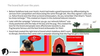 Get	
  Ins(gated…	
  
•  Before	
  Vodafone	
  took	
  over	
  Hutch,	
  Hutch	
  had	
  made	
  a	
  good	
  impression	
  by	
  diﬀerentiating	
  its	
  
services	
  from	
  competition	
  and	
  showcasing	
  the	
  same	
  through	
  ads.	
  Also	
  they	
  signed	
  2	
  class	
  acts	
  
i.e.	
  Rahul	
  Dravid	
  and	
  Irfan	
  Khan	
  as	
  brand	
  ambassadors.	
  Do	
  you	
  remember	
  Irfan	
  Khan’s	
  “Hutch	
  
ka	
  chota	
  recharge.”	
  This	
  created	
  an	
  impact	
  in	
  the	
  cluttered	
  telecom	
  industry	
  
•  Later	
  with	
  the	
  campaign	
  “wherever	
  you	
  go,	
  our	
  network	
  follows”	
  was	
  	
  	
  	
  	
  	
  	
  	
  	
  	
  	
  	
  	
  	
  	
  	
  	
  	
  	
  	
  	
  	
  	
  	
  	
  	
  	
  	
  	
  	
  	
  	
  	
  	
  	
  	
  	
  	
  	
  	
  	
  	
  	
  	
  
nicely	
  positioned	
  with	
  the	
  help	
  of	
  the	
  boy	
  and	
  the	
  pug.	
  This	
  created	
  the	
  	
  	
  	
  	
  	
  	
  	
  	
  	
  	
  	
  	
  	
  	
  	
  	
  	
  	
  	
  	
  	
  	
  	
  	
  	
  	
  	
  	
  	
  	
  	
  	
  	
  	
  	
  	
  	
  	
  	
  	
  	
  
love	
  for	
  the	
  brand	
  and	
  people	
  were	
  aﬀectionate	
  towards	
  it,	
  also	
  	
  	
  	
  	
  	
  	
  	
  	
  	
  	
  	
  	
  	
  	
  	
  	
  	
  	
  	
  	
  	
  	
  	
  	
  	
  	
  	
  	
  	
  	
  	
  	
  	
  	
  	
  	
  	
  	
  	
  	
  	
  	
  	
  	
  	
  	
  	
  	
  	
  	
  	
  	
  	
  	
  	
  
Pug	
  became	
  famous	
  and	
  the	
  best	
  brand	
  ambassador	
  for	
  them	
  
•  Hutch	
  had	
  created	
  the	
  right	
  kind	
  of	
  brand	
  which	
  Vodafone	
  didn’t	
  want	
  	
  	
  	
  	
  	
  	
  	
  	
  	
  	
  	
  	
  	
  	
  	
  	
  	
  	
  	
  	
  	
  	
  	
  	
  	
  	
  	
  	
  	
  	
  	
  	
  	
  	
  	
  	
  	
  	
  	
  	
  	
  	
  	
  	
  	
  	
  	
  
to	
  disrupt,	
  therefore	
  they	
  came	
  with	
  a	
  campaign	
  showing	
  that	
  the	
  Pug	
  has	
  got	
  a	
  new	
  home	
  
The	
  brand	
  built	
  over	
  the	
  years	
  
 