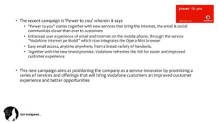 Get	
  Ins(gated…	
  
•  The	
  recent	
  campaign	
  is	
  ‘Power	
  to	
  you’	
  wherein	
  it	
  says	
  
•  "Power	
  to	
  you"	
  comes	
  together	
  with	
  new	
  services	
  that	
  bring	
  the	
  Internet,	
  the	
  email	
  &	
  social	
  
communities	
  closer	
  than	
  ever	
  to	
  customers	
  
•  Enhanced	
  user	
  experience	
  of	
  email	
  and	
  Internet	
  on	
  the	
  mobile	
  phone,	
  through	
  the	
  service	
  
“Vodafone	
  Internet	
  pe	
  Mobil”	
  which	
  now	
  integrates	
  the	
  Opera	
  Mini	
  browser	
  	
  
•  Easy	
  email	
  access,	
  anytime	
  anywhere,	
  from	
  a	
  broad	
  variety	
  of	
  handsets.	
  
•  Together	
  with	
  the	
  new	
  brand	
  promise,	
  Vodafone	
  refreshes	
  the	
  IVR	
  for	
  easier	
  and	
  improved	
  
customer	
  experience	
  
•  This	
  new	
  campaign	
  aims	
  at	
  positioning	
  the	
  company	
  as	
  a	
  service	
  innovator	
  by	
  promisimg	
  a	
  
series	
  of	
  services	
  and	
  oﬀerings	
  that	
  will	
  bring	
  Vodafone	
  customers	
  an	
  improved	
  customer	
  
experience	
  and	
  better	
  opportunities	
  
 