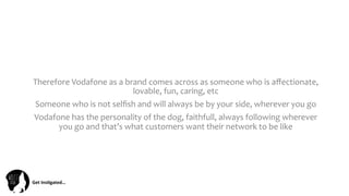 Get	
  Ins(gated…	
  
Therefore	
  Vodafone	
  as	
  a	
  brand	
  comes	
  across	
  as	
  someone	
  who	
  is	
  aﬀectionate,	
  
lovable,	
  fun,	
  caring,	
  etc	
  
Someone	
  who	
  is	
  not	
  selﬁsh	
  and	
  will	
  always	
  be	
  by	
  your	
  side,	
  wherever	
  you	
  go	
  
Vodafone	
  has	
  the	
  personality	
  of	
  the	
  dog,	
  faithfull,	
  always	
  following	
  wherever	
  
you	
  go	
  and	
  that’s	
  what	
  customers	
  want	
  their	
  network	
  to	
  be	
  like	
  
 